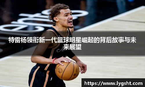 特雷杨领衔新一代篮球明星崛起的背后故事与未来展望